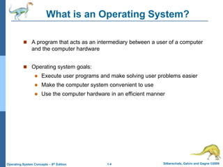 1.4 Silberschatz, Galvin and Gagne ©2009
Operating System Concepts – 8th Edition
What is an Operating System?
 A program that acts as an intermediary between a user of a computer
and the computer hardware
 Operating system goals:
 Execute user programs and make solving user problems easier
 Make the computer system convenient to use
 Use the computer hardware in an efficient manner
 