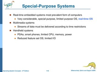 1.42 Silberschatz, Galvin and Gagne ©2009
Operating System Concepts – 8th Edition
Special-Purpose Systems
 Real-time embedded systems most prevalent form of computers
 Vary considerable, special purpose, limited purpose OS, real-time OS
 Multimedia systems
 Streams of data must be delivered according to time restrictions
 Handheld systems
 PDAs, smart phones, limited CPU, memory, power
 Reduced feature set OS, limited I/O
 
