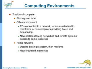 1.43 Silberschatz, Galvin and Gagne ©2009
Operating System Concepts – 8th Edition
Computing Environments
 Traditional computer
 Blurring over time
 Office environment
 PCs connected to a network, terminals attached to
mainframe or minicomputers providing batch and
timesharing
 Now portals allowing networked and remote systems
access to same resources
 Home networks
 Used to be single system, then modems
 Now firewalled, networked
 
