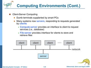 1.44 Silberschatz, Galvin and Gagne ©2009
Operating System Concepts – 8th Edition
Computing Environments (Cont.)
 Client-Server Computing
 Dumb terminals supplanted by smart PCs
 Many systems now servers, responding to requests generated
by clients
 Compute-server provides an interface to client to request
services (i.e., database)
 File-server provides interface for clients to store and
retrieve files
 