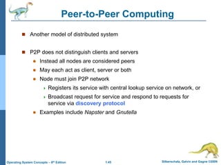 1.45 Silberschatz, Galvin and Gagne ©2009
Operating System Concepts – 8th Edition
Peer-to-Peer Computing
 Another model of distributed system
 P2P does not distinguish clients and servers
 Instead all nodes are considered peers
 May each act as client, server or both
 Node must join P2P network
 Registers its service with central lookup service on network, or
 Broadcast request for service and respond to requests for
service via discovery protocol
 Examples include Napster and Gnutella
 