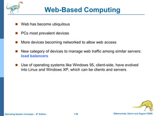 1.46 Silberschatz, Galvin and Gagne ©2009
Operating System Concepts – 8th Edition
Web-Based Computing
 Web has become ubiquitous
 PCs most prevalent devices
 More devices becoming networked to allow web access
 New category of devices to manage web traffic among similar servers:
load balancers
 Use of operating systems like Windows 95, client-side, have evolved
into Linux and Windows XP, which can be clients and servers
 