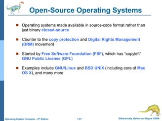 1.47 Silberschatz, Galvin and Gagne ©2009
Operating System Concepts – 8th Edition
Open-Source Operating Systems
 Operating systems made available in source-code format rather than
just binary closed-source
 Counter to the copy protection and Digital Rights Management
(DRM) movement
 Started by Free Software Foundation (FSF), which has “copyleft”
GNU Public License (GPL)
 Examples include GNU/Linux and BSD UNIX (including core of Mac
OS X), and many more
 