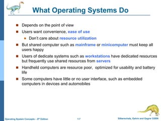 1.7 Silberschatz, Galvin and Gagne ©2009
Operating System Concepts – 8th Edition
What Operating Systems Do
 Depends on the point of view
 Users want convenience, ease of use
 Don’t care about resource utilization
 But shared computer such as mainframe or minicomputer must keep all
users happy
 Users of dedicate systems such as workstations have dedicated resources
but frequently use shared resources from servers
 Handheld computers are resource poor, optimized for usability and battery
life
 Some computers have little or no user interface, such as embedded
computers in devices and automobiles
 