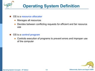 1.8 Silberschatz, Galvin and Gagne ©2009
Operating System Concepts – 8th Edition
Operating System Definition
 OS is a resource allocator
 Manages all resources
 Decides between conflicting requests for efficient and fair resource
use
 OS is a control program
 Controls execution of programs to prevent errors and improper use
of the computer
 
