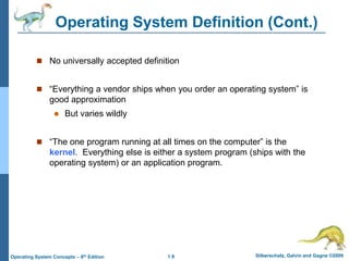 1.9 Silberschatz, Galvin and Gagne ©2009
Operating System Concepts – 8th Edition
Operating System Definition (Cont.)
 No universally accepted definition
 “Everything a vendor ships when you order an operating system” is
good approximation
 But varies wildly
 “The one program running at all times on the computer” is the
kernel. Everything else is either a system program (ships with the
operating system) or an application program.
 