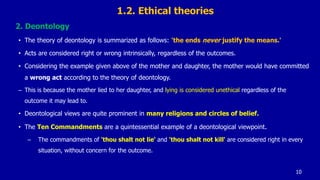 1.2. Ethical theories
2. Deontology
• The theory of deontology is summarized as follows: 'the ends never justify the means.'
• Acts are considered right or wrong intrinsically, regardless of the outcomes.
• Considering the example given above of the mother and daughter, the mother would have committed
a wrong act according to the theory of deontology.
– This is because the mother lied to her daughter, and lying is considered unethical regardless of the
outcome it may lead to.
• Deontological views are quite prominent in many religions and circles of belief.
• The Ten Commandments are a quintessential example of a deontological viewpoint.
– The commandments of 'thou shalt not lie' and 'thou shalt not kill' are considered right in every
situation, without concern for the outcome.
10
 
