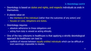 2. Deontology cont’d
• Deontology is based on duties and rights, and respects individuals as ends in
themselves.
• It places value on
– the intentions of the individual (rather than the outcomes of any action) and
– focuses on rules, obligations and duties.
• Deontology requires
– absolute adherence to these obligations and
– acting from duty is viewed as acting ethically.
• One of the key criticisms in healthcare is that applying a strictly deontological
approach to healthcare can lead to
– conflicts of interest between equally entitled individuals which can be difficult or
even seemingly impossible to resolve.
11
 