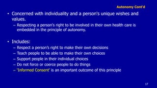 Autonomy Cont’d
• Concerned with individuality and a person's unique wishes and
values.
– Respecting a person's right to be involved in their own health care is
embedded in the principle of autonomy.
• Includes:
– Respect a person’s right to make their own decisions
– Teach people to be able to make their own choices
– Support people in their individual choices
– Do not force or coerce people to do things
– ‘Informed Consent’ is an important outcome of this principle
17
 