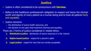 Justice
• Justice is often considered to be synonymous with fairness.
• Refers to the healthcare professional’s obligation to respect and honor the intrinsic
worth and dignity of every patient as a human being and to treat all patients fairly
and equitably.
• Justice concerns
– the distribution of scarce health resources, and
– the decision of who gets what treatment (fairness and equality).
There are 3 forms of justice considered in medial ethics:
1. Distributive justice - distribution of scarce resources in a fair manner
2. Rights based justice - respect for a person's rights
3. Legal justice - respect for laws that are morally acceptable
18
 