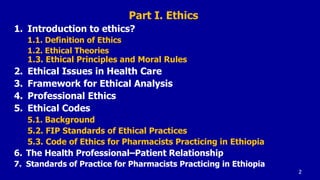 Part I. Ethics
1. Introduction to ethics?
1.1. Definition of Ethics
1.2. Ethical Theories
1.3. Ethical Principles and Moral Rules
2. Ethical Issues in Health Care
3. Framework for Ethical Analysis
4. Professional Ethics
5. Ethical Codes
5.1. Background
5.2. FIP Standards of Ethical Practices
5.3. Code of Ethics for Pharmacists Practicing in Ethiopia
6. The Health Professional–Patient Relationship
7. Standards of Practice for Pharmacists Practicing in Ethiopia
2
 