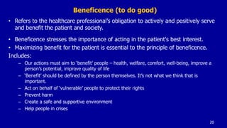 Beneficence (to do good)
• Refers to the healthcare professional’s obligation to actively and positively serve
and benefit the patient and society.
• Beneficence stresses the importance of acting in the patient's best interest.
• Maximizing benefit for the patient is essential to the principle of beneficence.
Includes:
– Our actions must aim to ‘benefit’ people – health, welfare, comfort, well-being, improve a
person’s potential, improve quality of life
– ‘Benefit’ should be defined by the person themselves. It’s not what we think that is
important.
– Act on behalf of ‘vulnerable’ people to protect their rights
– Prevent harm
– Create a safe and supportive environment
– Help people in crises
20
 
