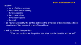 Non – maleficence Cont’d
Includes:
– not to inflict harm on people
– do not cause pain or suffering
– do not incapacitate
– do not cause offence
– do not deprive people
– do not kill
• So how do we rectify the conflict between the principles of beneficence and non-
maleficence? We balance the benefits and harm.
• Ask yourselves the question:
"What can be done for the patient and what are the benefits and harms?"
22
 