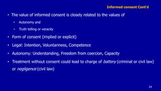 Informed consent Cont’d
• The value of informed consent is closely related to the values of
• Autonomy and
• Truth telling or veracity
• Form of consent (implied or explicit)
• Legal: Intention, Voluntariness, Competence
• Autonomy: Understanding, Freedom from coercion, Capacity
• Treatment without consent could lead to charge of battery (criminal or civil law)
or negligence (civil law)
24
 