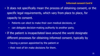 Informed consent Cont’d
• It does not specifically mean the process of obtaining consent, or the
specific legal requirements, which vary from place to place, for
capacity to consent.
• Patients can elect to make their own medical decisions, or
• can delegate decision-making authority to another party.
• If the patient is incapacitated laws around the world designate
different processes for obtaining informed consent, typically by
• having a person appointed by the patient or
• their next of kin make decisions for them.
25
 