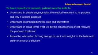 Informed consent Cont’d
To have capacity to consent, patient must be able to
• Understand in simple language what the medical treatment is, its purpose
and why it is being proposed
• Understand its principal benefits, risks and alternatives
• Understand in broad terms what will be the consequences of not receiving
the proposed treatment
• Retain the information for long enough to use it and weigh it in the balance in
order to arrive at a decision
26
 