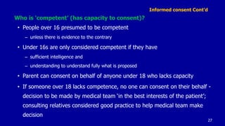 Informed consent Cont’d
Who is ‘competent’ (has capacity to consent)?
• People over 16 presumed to be competent
– unless there is evidence to the contrary
• Under 16s are only considered competent if they have
– sufficient intelligence and
– understanding to understand fully what is proposed
• Parent can consent on behalf of anyone under 18 who lacks capacity
• If someone over 18 lacks competence, no one can consent on their behalf -
decision to be made by medical team ‘in the best interests of the patient’;
consulting relatives considered good practice to help medical team make
decision
27
 
