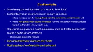 Confidentiality
• Only sharing private information on a ‘need to know basis’
• Confidentiality is an important issue in primary care ethics,
• where physicians care for many patients from the same family and community, and
• where third parties often request information from the considerable medical database
typically gathered in primary health care.
• All personal info given to a health professional must be treated confidentially
except in particular circumstances
– This includes friends and relatives
• Duty of confidentiality continues after death
• Most breaches of confidentiality are inadvertent
28
 