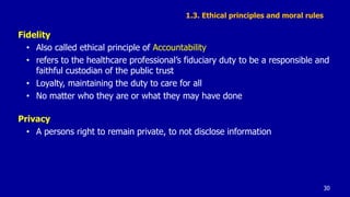 1.3. Ethical principles and moral rules
Fidelity
• Also called ethical principle of Accountability
• refers to the healthcare professional’s fiduciary duty to be a responsible and
faithful custodian of the public trust
• Loyalty, maintaining the duty to care for all
• No matter who they are or what they may have done
Privacy
• A persons right to remain private, to not disclose information
30
 