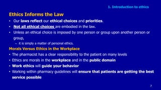 1. Introduction to ethics
Ethics Informs the Law
• Our laws reflect our ethical choices and priorities.
• Not all ethical choices are embodied in the law.
• Unless an ethical choice is imposed by one person or group upon another person or
group,
– it is simply a matter of personal ethics.
Morals Versus Ethics in the Workplace
• The pharmacist has a clear responsibility to the patient on many levels
• Ethics are morals in the workplace and in the public domain
• Work ethics will guide your behavior
• Working within pharmacy guidelines will ensure that patients are getting the best
service possible
7
 