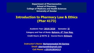 Introduction to Pharmacy Law & Ethics
(Phar 4173)
Instructor’s Name: Berhanemeskel W/Gerima
Email: aberhaneth@gmail.com
Cell Phone: +251912024213
Academic Year: 2019/2020 Semester: II
Category and Year of Study: Bpharm. 4th Year Reg.
Credit Hours: 2 EtCTS: 3 Course Hours: 81hours
Department of Pharmaceutics
School of Pharmacy
College of Medicine and Health Sciences
University of Gondar
1
 