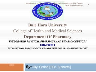 Bule Hora University
College of Health and Medical Sciences
Department Of Pharmacy
INTEGRATED PHYSICAL PHARMACY AND PHARMACEUTICS I
CHAPTER 1
INTRODUCTION TO DOSAGE FORMS AND ROUTES OF DRUG ADMINISTRATION
By: Aliyi Gerina [BSc, B.pharm]
4/5/2022
1
Intrroduction to DF and Routes of Drug administration by Aliyi Gerina
Bule Hora University
 