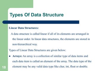 Types Of Data Structure
Linear Data Structures:
A data structure is called linear if all of its elements are arranged in
the linear order. In linear data structures, the elements are stored in
non-hierarchical way.
Types of Linear Data Structures are given below:
 Arrays: An array is a collection of similar type of data items and
each data item is called an element of the array. The data type of the
element may be any valid data type like char, int, float or double.
18
 