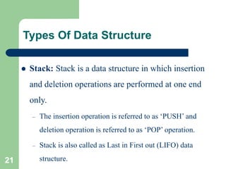 Types Of Data Structure
 Stack: Stack is a data structure in which insertion
and deletion operations are performed at one end
only.
– The insertion operation is referred to as ‘PUSH’ and
deletion operation is referred to as ‘POP’ operation.
– Stack is also called as Last in First out (LIFO) data
structure.
21
 