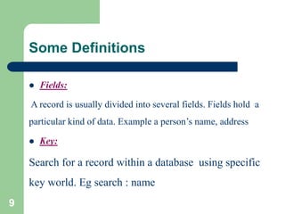 Some Definitions
 Fields:
A record is usually divided into several fields. Fields hold a
particular kind of data. Example a person’s name, address
 Key:
Search for a record within a database using specific
key world. Eg search : name
9
 