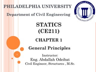 PHILADELPHIA UNIVERSITY
Department of Civil Engineering
STATICS
(CE211)
CHAPTER 1
General Principles
Instructor:
Eng. Abdallah Odeibat
Civil Engineer, Structures , M.Sc.
1
 