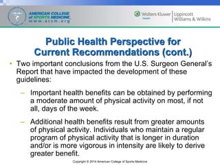 Copyright © 2014 American College of Sports Medicine
Public Health Perspective for
Current Recommendations (cont.)
• Two important conclusions from the U.S. Surgeon General’s
Report that have impacted the development of these
guidelines:
– Important health benefits can be obtained by performing
a moderate amount of physical activity on most, if not
all, days of the week.
– Additional health benefits result from greater amounts
of physical activity. Individuals who maintain a regular
program of physical activity that is longer in duration
and/or is more vigorous in intensity are likely to derive
greater benefit.
 