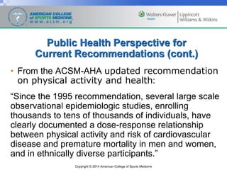 Copyright © 2014 American College of Sports Medicine
Public Health Perspective for
Current Recommendations (cont.)
• From the ACSM-AHA updated recommendation
on physical activity and health:
“Since the 1995 recommendation, several large scale
observational epidemiologic studies, enrolling
thousands to tens of thousands of individuals, have
clearly documented a dose-response relationship
between physical activity and risk of cardiovascular
disease and premature mortality in men and women,
and in ethnically diverse participants.”
 
