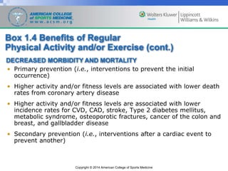 Copyright © 2014 American College of Sports Medicine
• Primary prevention (i.e., interventions to prevent the initial
occurrence)
• Higher activity and/or fitness levels are associated with lower death
rates from coronary artery disease
• Higher activity and/or fitness levels are associated with lower
incidence rates for CVD, CAD, stroke, Type 2 diabetes mellitus,
metabolic syndrome, osteoporotic fractures, cancer of the colon and
breast, and gallbladder disease
• Secondary prevention (i.e., interventions after a cardiac event to
prevent another)
DECREASED MORBIDITY AND MORTALITY
Box 1.4 Benefits of Regular
Physical Activity and/or Exercise (cont.)
 