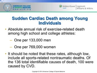 Copyright © 2014 American College of Sports Medicine
Sudden Cardiac Death among Young
Individuals
• Absolute annual risk of exercise-related death
among high school and college athletes:
– One per 133,000 men
– One per 769,000 women
• It should be noted that these rates, although low,
include all sports-related nontraumatic deaths. Of
the 136 total identifiable causes of death, 100 were
caused by CVD.
 