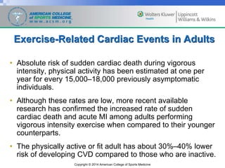 Copyright © 2014 American College of Sports Medicine
Exercise-Related Cardiac Events in Adults
• Absolute risk of sudden cardiac death during vigorous
intensity, physical activity has been estimated at one per
year for every 15,000–18,000 previously asymptomatic
individuals.
• Although these rates are low, more recent available
research has confirmed the increased rate of sudden
cardiac death and acute MI among adults performing
vigorous intensity exercise when compared to their younger
counterparts.
• The physically active or fit adult has about 30%–40% lower
risk of developing CVD compared to those who are inactive.
 