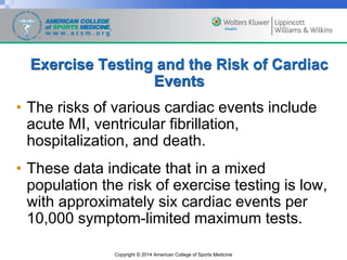 Copyright © 2014 American College of Sports Medicine
Exercise Testing and the Risk of Cardiac
Events
• The risks of various cardiac events include
acute MI, ventricular fibrillation,
hospitalization, and death.
• These data indicate that in a mixed
population the risk of exercise testing is low,
with approximately six cardiac events per
10,000 symptom-limited maximum tests.
 