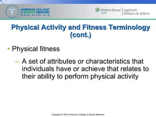 Copyright © 2014 American College of Sports Medicine
Physical Activity and Fitness Terminology
(cont.)
• Physical fitness
– A set of attributes or characteristics that
individuals have or achieve that relates to
their ability to perform physical activity
 