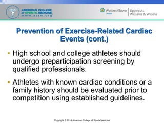 Copyright © 2014 American College of Sports Medicine
Prevention of Exercise-Related Cardiac
Events (cont.)
• High school and college athletes should
undergo preparticipation screening by
qualified professionals.
• Athletes with known cardiac conditions or a
family history should be evaluated prior to
competition using established guidelines.
 
