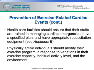 Copyright © 2014 American College of Sports Medicine
Prevention of Exercise-Related Cardiac
Events (cont.)
• Health care facilities should ensure that their staffs
are trained in managing cardiac emergencies, have
a specified plan, and have appropriate resuscitation
equipment (see Appendix B).
• Physically active individuals should modify their
exercise program in response to variations in their
exercise capacity, habitual activity level, and the
environment.
 