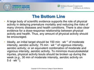 Copyright © 2014 American College of Sports Medicine
The Bottom Line
• A large body of scientific evidence supports the role of physical
activity in delaying premature mortality and reducing the risks of
many chronic diseases and health conditions. There is also clear
evidence for a dose-response relationship between physical
activity and health. Thus, any amount of physical activity should
be encouraged.
• Ideally, an initial target should be 150 min · wk−1 of moderate
intensity, aerobic activity; 75 min · wk−1 of vigorous intensity,
aerobic activity; or an equivalent combination of moderate and
vigorous intensity, aerobic activity. To minimize musculoskeletal
injuries, physical activity bouts should be broken up during the
week (e.g., 30 min of moderate intensity, aerobic activity on
5 d · wk−1).
 