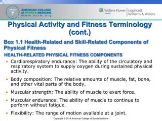 Copyright © 2014 American College of Sports Medicine
Physical Activity and Fitness Terminology
(cont.)
• Cardiorespiratory endurance: The ability of the circulatory and
respiratory system to supply oxygen during sustained physical
activity.
• Body composition: The relative amounts of muscle, fat, bone,
and other vital parts of the body.
• Muscular strength: The ability of muscle to exert force.
• Muscular endurance: The ability of muscle to continue to
perform without fatigue.
• Flexibility: The range of motion available at a joint.
Box 1.1 Health-Related and Skill-Related Components of
Physical Fitness
HEALTH-RELATED PHYSICAL FITNESS COMPONENTS
 