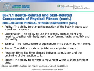 Copyright © 2014 American College of Sports Medicine
• Agility: The ability to change the position of the body in space with
speed and accuracy.
• Coordination: The ability to use the senses, such as sight and
hearing, together with body parts in performing tasks smoothly and
accurately.
• Balance: The maintenance of equilibrium while stationary or moving.
• Power: The ability or rate at which one can perform work.
• Reaction time: The time elapsed between stimulation and the
beginning of the reaction to it.
• Speed: The ability to perform a movement within a short period of
time.
Adapted from (43,55). Available from http://www.fitness.gov/digest_mar2000.htm
Box 1.1 Health-Related and Skill-Related
Components of Physical Fitness (cont.)
SKILL-RELATED PHYSICAL FITNESS COMPONENTS (cont.)
 