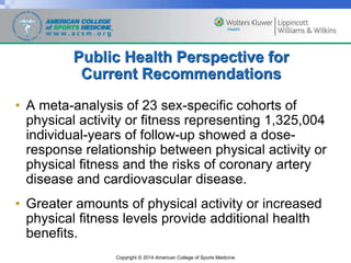 Copyright © 2014 American College of Sports Medicine
Public Health Perspective for
Current Recommendations
• A meta-analysis of 23 sex-specific cohorts of
physical activity or fitness representing 1,325,004
individual-years of follow-up showed a dose-
response relationship between physical activity or
physical fitness and the risks of coronary artery
disease and cardiovascular disease.
• Greater amounts of physical activity or increased
physical fitness levels provide additional health
benefits.
 