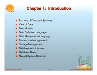 ©Silberschatz, Korth and Sudarshan
1.1
Database System Concepts
Chapter 1: Introduction
Chapter 1: Introduction
■ Purpose of Database Systems
■ View of Data
■ Data Models
■ Data Definition Language
■ Data Manipulation Language
■ Transaction Management
■ Storage Management
■ Database Administrator
■ Database Users
■ Overall System Structure
 