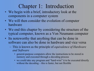 Chapter 1: Introduction
• We begin with a brief, introductory look at the
components in a computer system
• We will then consider the evolution of computer
hardware
• We end this chapter by considering the structure of the
typical computer, known as a Von Neumann computer
• Its noteworthy that anything that can be done in
software can also be done in hardware and vice versa
– This is known as the principle of equivalence of Hardware
and Software
• general-purpose computers allow the instructions to be stored in
memory and executed through a decoding process
• we could take any program and “hard-wire” it to be executed directly
without the decoding – this is faster, but not flexible
 