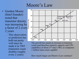 Moore’s Law
• Gordon Moore
(Intel founder)
noted that
transistor density
was increasing by
a factor of 2 every
2 years
– This observation
or prediction has
held out pretty
well since he
made it in 1965
(transistor count
doubles roughly
every 2 years)
The growth has meant an increase in transistor
count (and therefore memory capacity and CPU
capability) of about 220 since 1965, or computers
1 million times more capable!
How much longer can Moore’s Law continue?
 