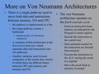 More on Von Neumann Architectures
• There is a single pathway used to
move both data and instructions
between memory, I/O and CPU
– the pathway is implemented as a bus
– the single pathway creates a
bottleneck
• known as the von Neumann
bottleneck
– A variation of this architecture is the
Harvard architecture which
separates data and instructions into
two pathways
– Another variation, used in most
computers, is the system bus version
in which there are different buses
between CPU and memory and
memory and I/O
• The von Neumann
architecture operates on
the fetch-execute cycle
– Fetch an instruction from
memory as indicated by the
Program Counter register
– Decode the instruction in
the control unit
– Data operands needed for
the instruction are fetched
from memory
– Execute the instruction in
the ALU storing the result
in a register
– Move the result back to
memory if needed
 