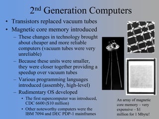 2nd Generation Computers
• Transistors replaced vacuum tubes
• Magnetic core memory introduced
– These changes in technology brought
about cheaper and more reliable
computers (vacuum tubes were very
unreliable)
– Because these units were smaller,
they were closer together providing a
speedup over vacuum tubes
– Various programming languages
introduced (assembly, high-level)
– Rudimentary OS developed
• The first supercomputer was introduced,
CDC 6600 ($10 million)
• Other noteworthy computers were the
IBM 7094 and DEC PDP-1 mainframes
An array of magnetic
core memory – very
expensive – $1
million for 1 Mbyte!
 