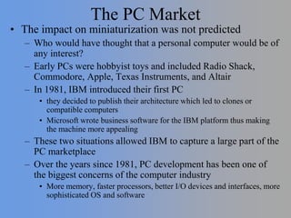 The PC Market
• The impact on miniaturization was not predicted
– Who would have thought that a personal computer would be of
any interest?
– Early PCs were hobbyist toys and included Radio Shack,
Commodore, Apple, Texas Instruments, and Altair
– In 1981, IBM introduced their first PC
• they decided to publish their architecture which led to clones or
compatible computers
• Microsoft wrote business software for the IBM platform thus making
the machine more appealing
– These two situations allowed IBM to capture a large part of the
PC marketplace
– Over the years since 1981, PC development has been one of
the biggest concerns of the computer industry
• More memory, faster processors, better I/O devices and interfaces, more
sophisticated OS and software
 