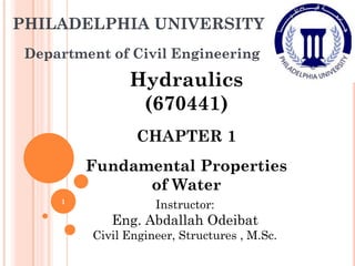 PHILADELPHIA UNIVERSITY
Department of Civil Engineering
Hydraulics
(670441)
CHAPTER 1
Fundamental Properties
of Water
Instructor:
Eng. Abdallah Odeibat
Civil Engineer, Structures , M.Sc.
1
 